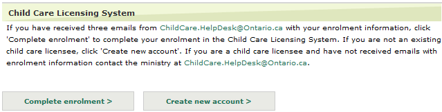 Image of the Child Care Licensing System window with a button on the left to ‘complete enrolment’ and a button on the right to ‘create a new account’. The description on the webpage says to click ‘complete enrolment’ if the user has received three emails from ChildCare.HelpDesk@Ontario.ca with enrolment information. The description says if the user is not a child care licensee to click ‘create new account’ or if the user is a child care licensee and did not receive the enrolment emails they should contact ChildCare.HelpDesk@ontario.ca.